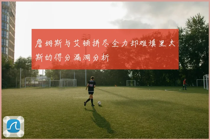 詹姆斯与艾顿拼尽全力却难填里夫斯的得分漏洞分析